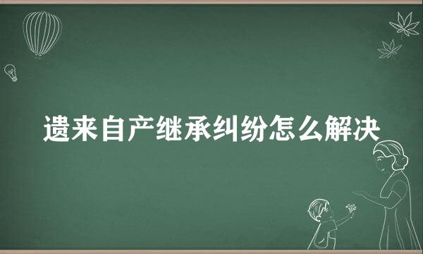 遗来自产继承纠纷怎么解决