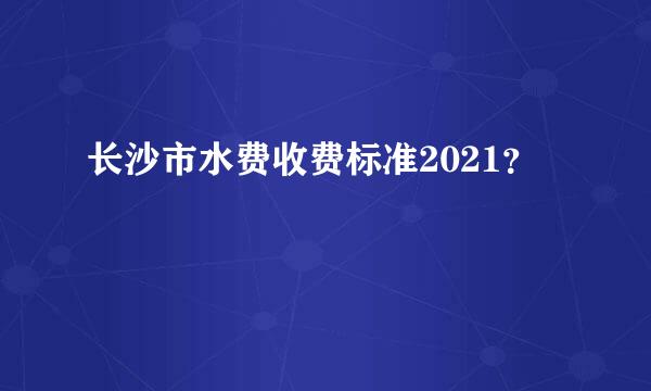 长沙市水费收费标准2021？