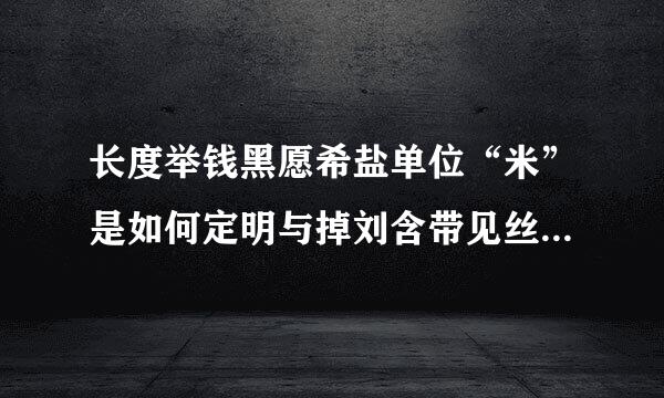 长度举钱黑愿希盐单位“米”是如何定明与掉刘含带见丝绿义的?