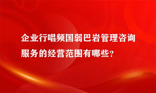 企业行唱频国弱巴岩管理咨询服务的经营范围有哪些？