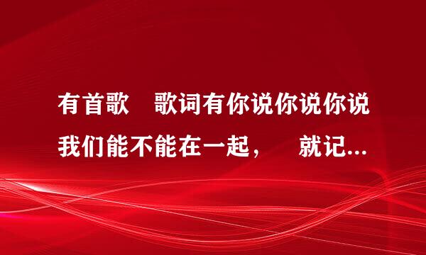 有首歌 歌词有你说你说你说我们能不能在一起， 就记得这句 是女的唱的 慢歌 跪求