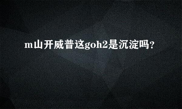 m山开威普这goh2是沉淀吗？