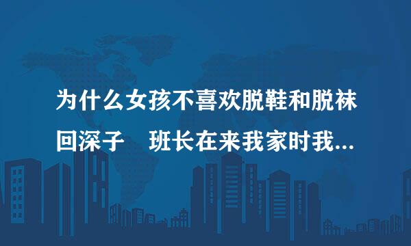 为什么女孩不喜欢脱鞋和脱袜回深子 班长在来我家时我怎么说 她都不脱袜子