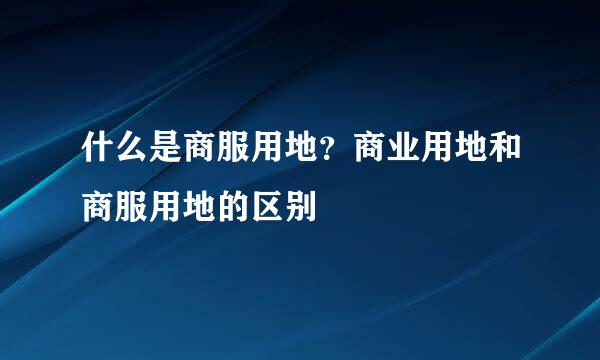 什么是商服用地？商业用地和商服用地的区别