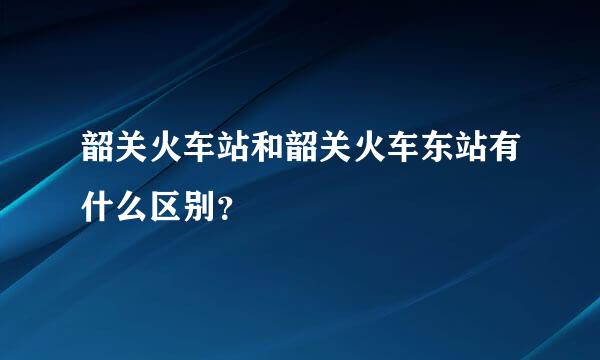 韶关火车站和韶关火车东站有什么区别？