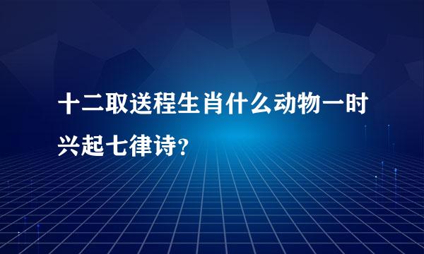 十二取送程生肖什么动物一时兴起七律诗？