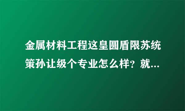 金属材料工程这皇圆盾限苏统策孙让级个专业怎么样？就来自业前景如何？