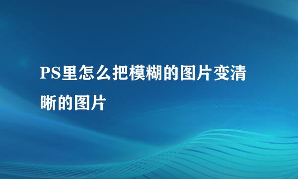 PS里怎么把模糊的图片变清晰的图片