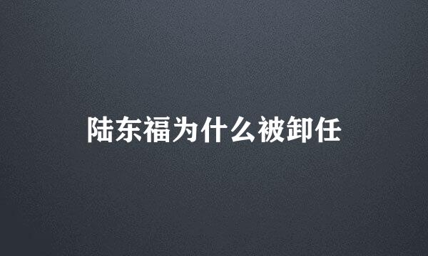 陆东福为什么被卸任