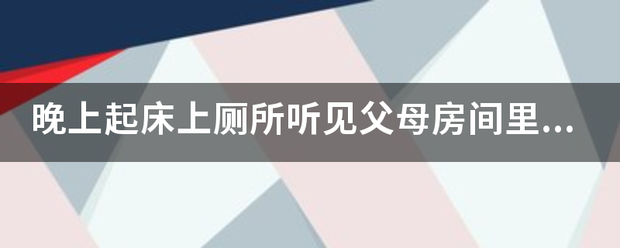 晚上起床上厕来自所听见父母房间里有一些怪声，比如，撞击声，床动了的声音，那是怎么了？360问答