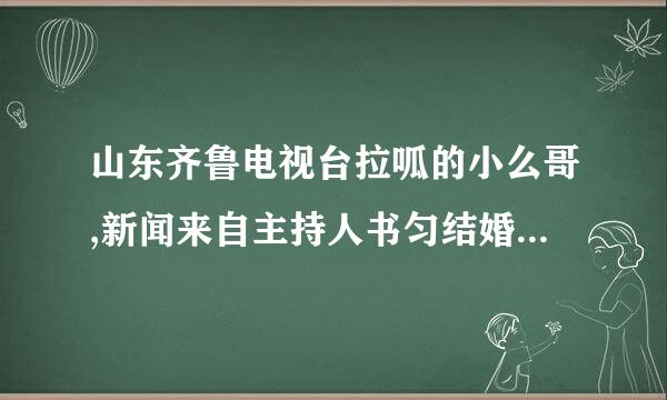 山东齐鲁电视台拉呱的小么哥,新闻来自主持人书匀结婚了吗?怎么在网称轮今上说他们结婚了是真的吗？