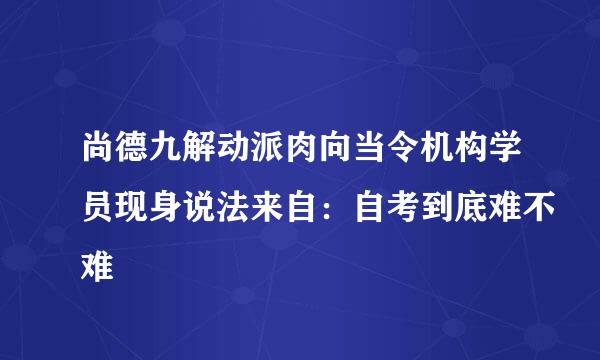 尚德九解动派肉向当令机构学员现身说法来自：自考到底难不难