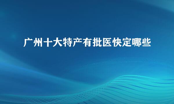 广州十大特产有批医快定哪些