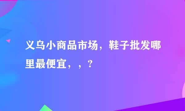 义乌小商品市场，鞋子批发哪里最便宜，，?