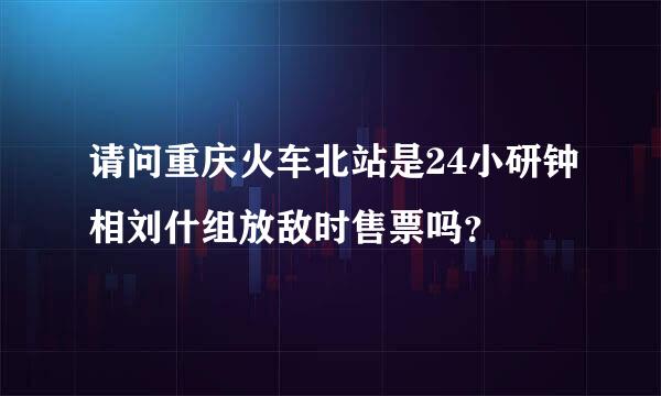 请问重庆火车北站是24小研钟相刘什组放敌时售票吗？