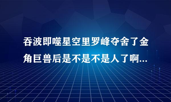 吞波即噬星空里罗峰夺舍了金角巨兽后是不是不是人了啊,都不想看了。_百度...