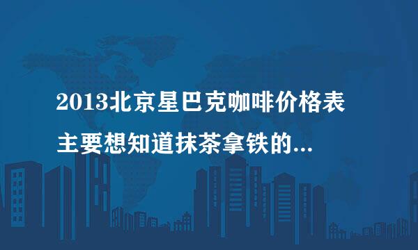 2013北京星巴克咖啡价格表 主要想知道抹茶拿铁的价格 谢谢~