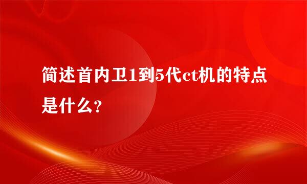 简述首内卫1到5代ct机的特点是什么？