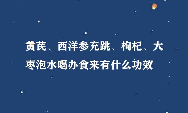 黄芪、西洋参充跳、枸杞、大枣泡水喝办食来有什么功效