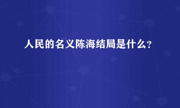 人民的名义陈海结局是什么？