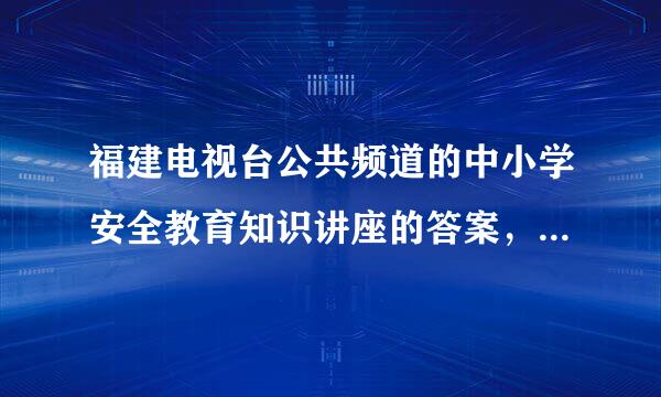 福建电视台公共频道的中小学安全教育知识讲座的答案，急！！！