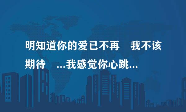 明知道你的爱已不再 我不该期待 ...我感觉你心跳的来自节拍 永远不会改 是那首韩国歌的中文歌词？中间的歌词忘了，只记得那几句了。求大家帮个忙啊