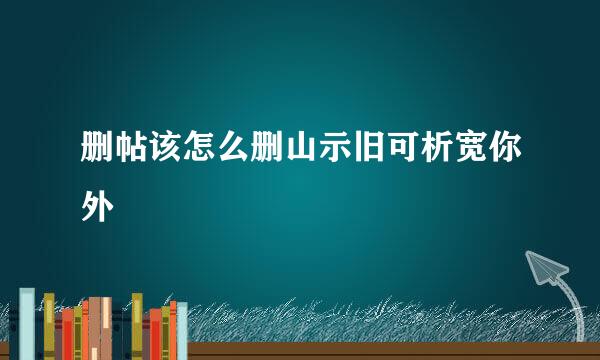 删帖该怎么删山示旧可析宽你外