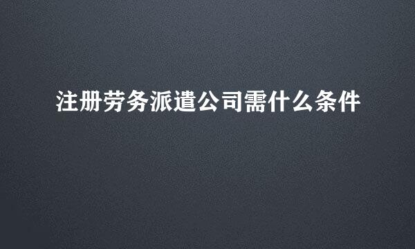 注册劳务派遣公司需什么条件