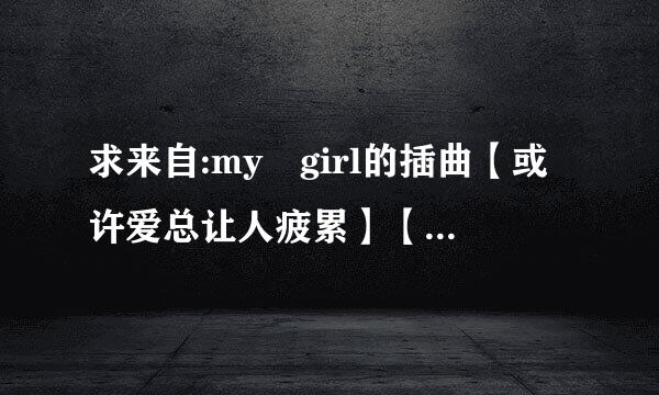 求来自:my girl的插曲【或许爱总让人疲累】【爱是无聊】的歌词翻译!