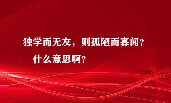 独学而无友，则孤陋而寡闻？ 什么意思啊？