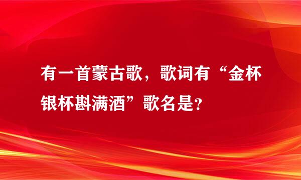 有一首蒙古歌，歌词有“金杯银杯斟满酒”歌名是？