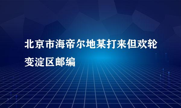 北京市海帝尔地某打来但欢轮变淀区邮编