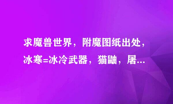 求魔兽世界，附魔图纸出处，冰寒=冰冷武器，猫鼬，屠魔，灼热，十字军，斩杀，邪恶，这几个武器汉朝却越的附魔图纸的出处？