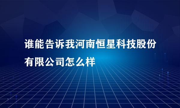 谁能告诉我河南恒星科技股份有限公司怎么样