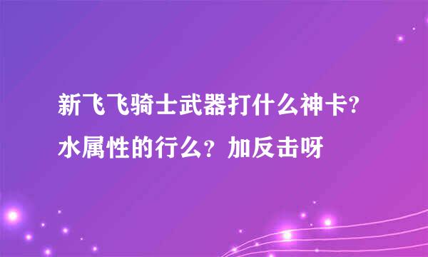 新飞飞骑士武器打什么神卡?水属性的行么？加反击呀