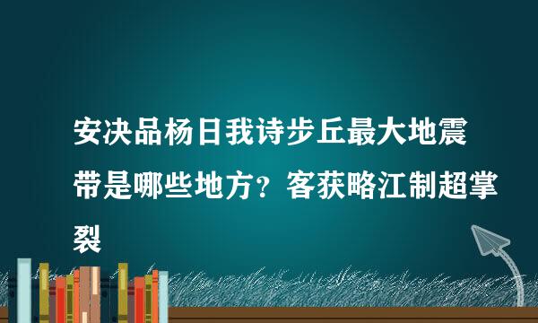 安决品杨日我诗步丘最大地震带是哪些地方？客获略江制超掌裂