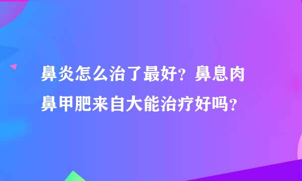 鼻炎怎么治了最好？鼻息肉 鼻甲肥来自大能治疗好吗？