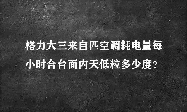 格力大三来自匹空调耗电量每小时合台面内天低粒多少度？