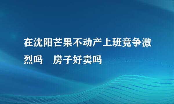 在沈阳芒果不动产上班竞争激烈吗 房子好卖吗