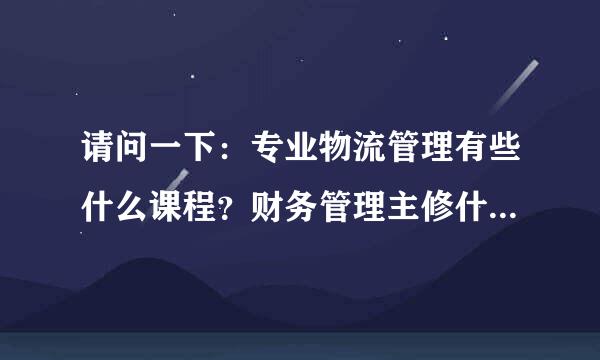 请问一下：专业物流管理有些什么课程？财务管理主修什么课程？