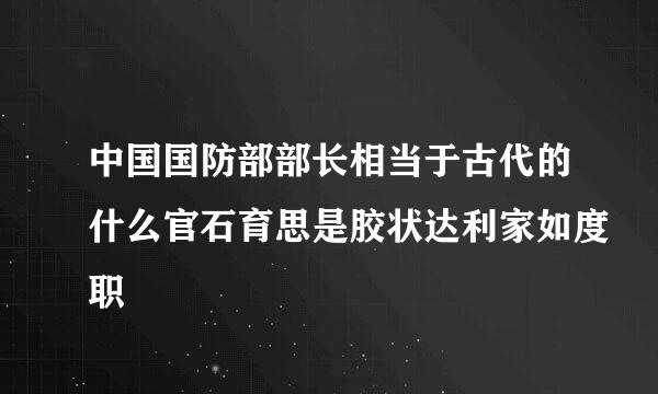 中国国防部部长相当于古代的什么官石育思是胶状达利家如度职