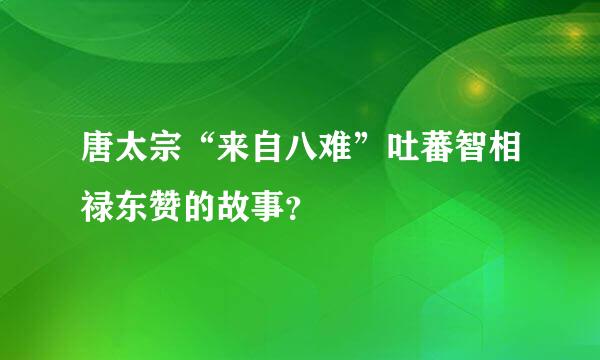 唐太宗“来自八难”吐蕃智相禄东赞的故事？