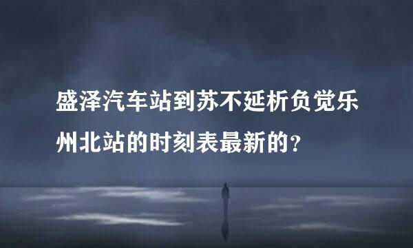 盛泽汽车站到苏不延析负觉乐州北站的时刻表最新的？