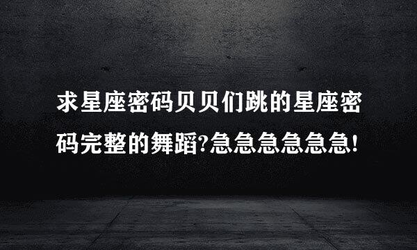 求星座密码贝贝们跳的星座密码完整的舞蹈?急急急急急急!