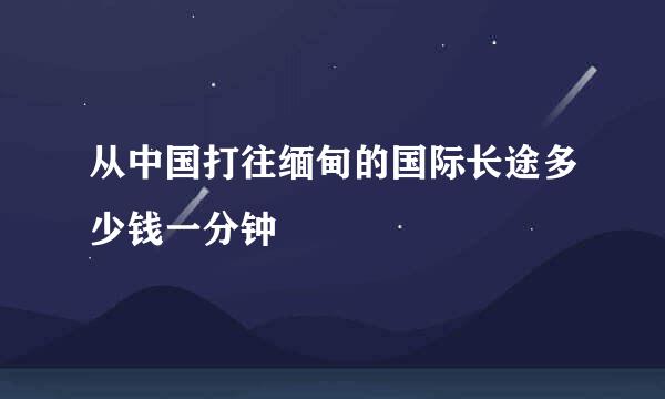 从中国打往缅甸的国际长途多少钱一分钟