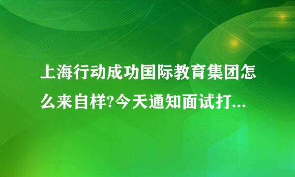 上海行动成功国际教育集团怎么来自样?今天通知面试打个两个电话,觉得不大靠谱啊