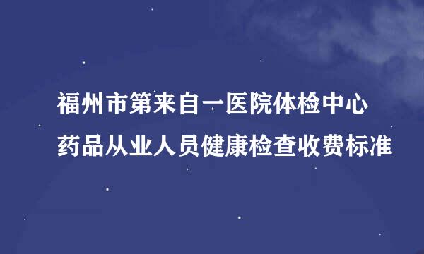 福州市第来自一医院体检中心药品从业人员健康检查收费标准