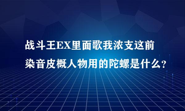 战斗王EX里面歌我浓支这前染音皮概人物用的陀螺是什么？