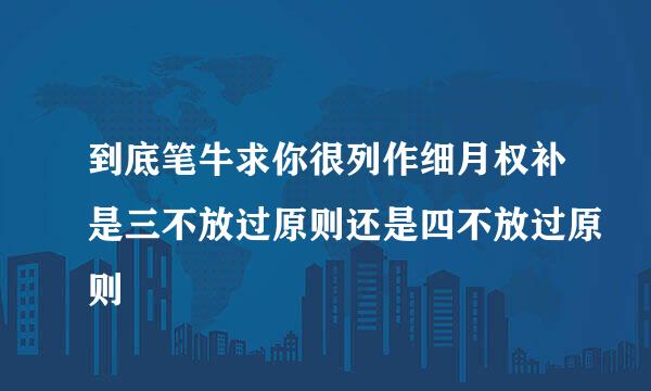 到底笔牛求你很列作细月权补是三不放过原则还是四不放过原则