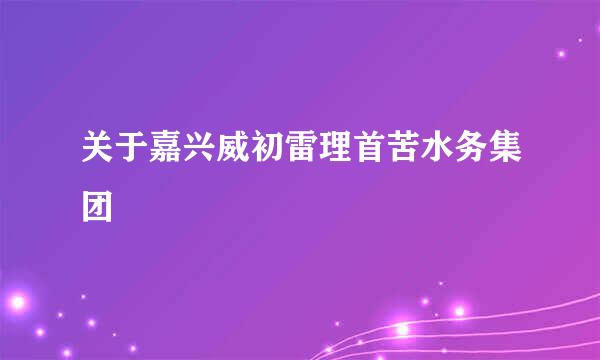 关于嘉兴威初雷理首苦水务集团